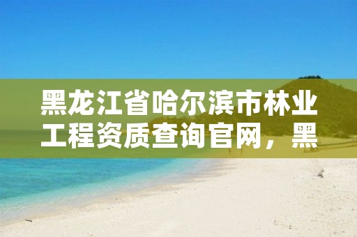 黑龙江省哈尔滨市林业工程资质查询官网,黑龙江省哈尔滨市林业局官网
