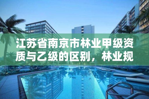 江苏省南京市林业甲级资质与乙级的区别,林业规划甲级资质单位