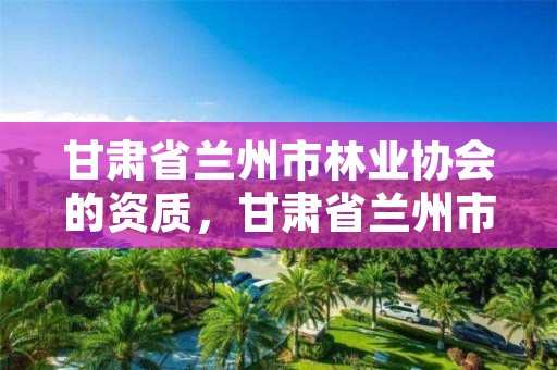 甘肃省兰州市林业协会的资质,甘肃省兰州市林业协会的资质有哪些