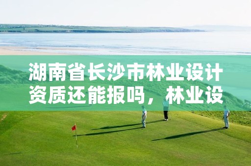 湖南省长沙市林业设计资质还能报吗，林业设计资质如何申请