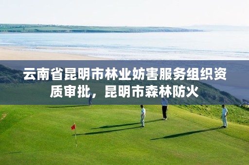 云南省昆明市林业妨害服务组织资质审批,昆明市森林防火
