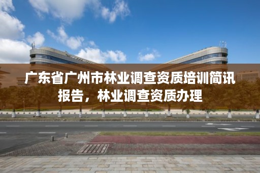 广东省广州市林业调查资质培训简讯报告，林业调查资质办理