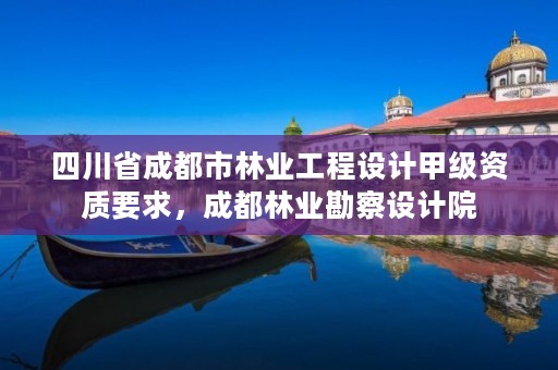 四川省成都市林业工程设计甲级资质要求,成都林业勘察设计院