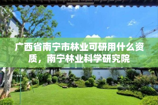 广西省南宁市林业可研用什么资质,南宁林业科学研究院