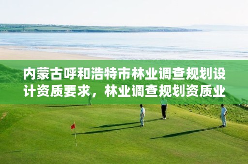 内蒙古呼和浩特市林业调查规划设计资质要求,林业调查规划资质业务范围