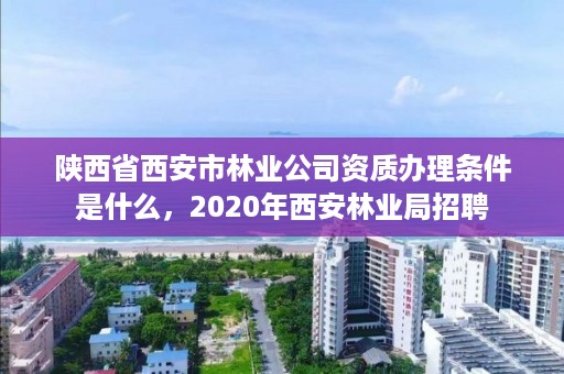 陕西省西安市林业公司资质办理条件是什么,2020年西安林业局招聘