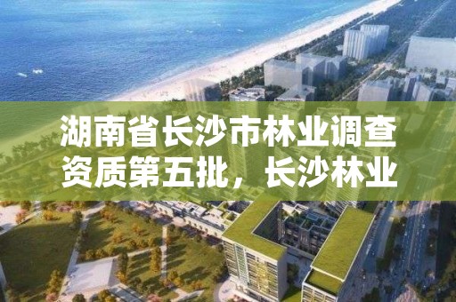 湖南省长沙市林业调查资质第五批，长沙林业勘察设计院