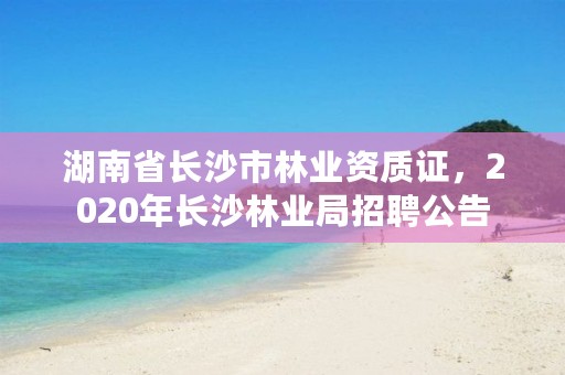 湖南省长沙市林业资质证，2020年长沙林业局招聘公告