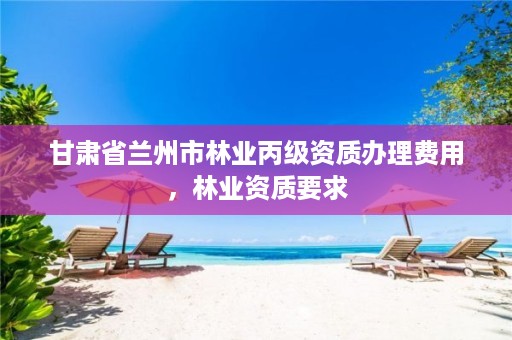 甘肃省兰州市林业丙级资质办理费用,林业资质要求