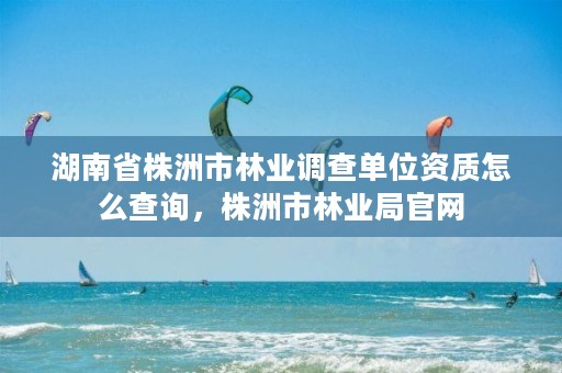 湖南省株洲市林业调查单位资质怎么查询，株洲市林业局官网