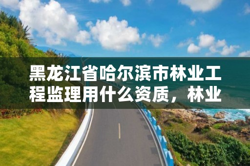 黑龙江省哈尔滨市林业工程监理用什么资质,林业工程监理公司需要啥证