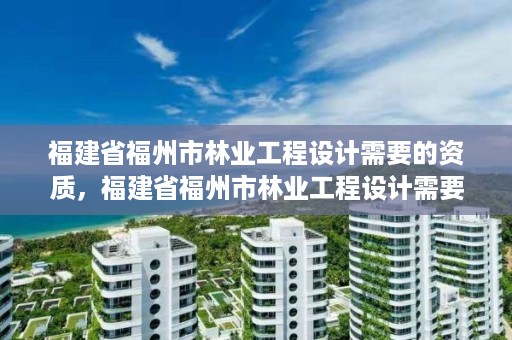 福建省福州市林业工程设计需要的资质,福建省福州市林业工程设计需要的资质有哪些