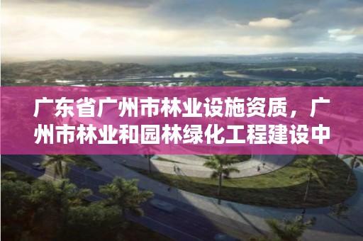 广东省广州市林业设施资质，广州市林业和园林绿化工程建设中心