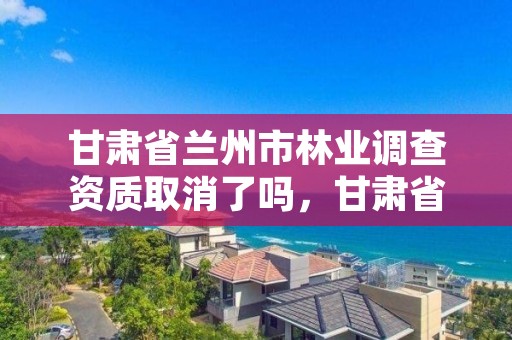 甘肃省兰州市林业调查资质取消了吗,甘肃省兰州市林业调查资质取消了吗现在