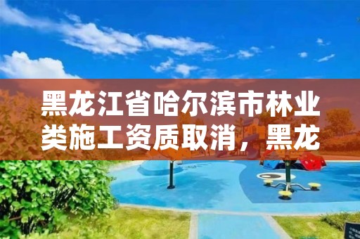 黑龙江省哈尔滨市林业类施工资质取消,黑龙江省林业工程评审条例