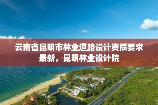 云南省昆明市林业道路设计资质要求最新,昆明林业设计院