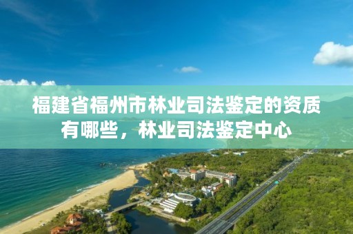 福建省福州市林业司法鉴定的资质有哪些,林业司法鉴定中心