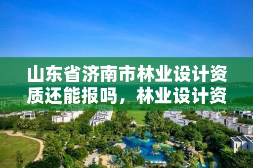 山东省济南市林业设计资质还能报吗，林业设计资质取消了吗