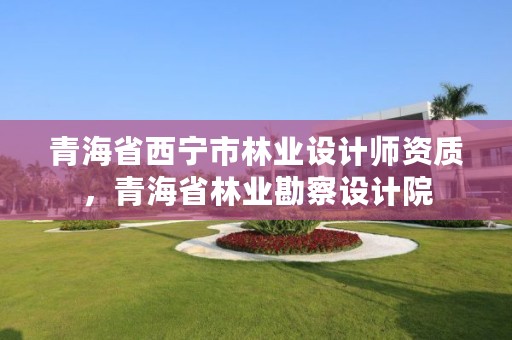 青海省西宁市林业设计师资质,青海省林业勘察设计院