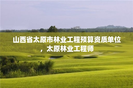 山西省太原市林业工程预算资质单位,太原林业工程师