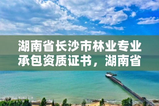湖南省长沙市林业专业承包资质证书，湖南省林业工程专业技术职称申报评价办法