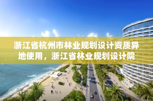 浙江省杭州市林业规划设计资质异地使用，浙江省林业规划设计院