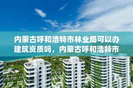 内蒙古呼和浩特市林业局可以办建筑资质吗,内蒙古呼和浩特市林业局可以办建筑资质吗现在