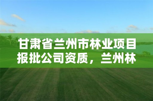 甘肃省兰州市林业项目报批公司资质,兰州林业局在哪里