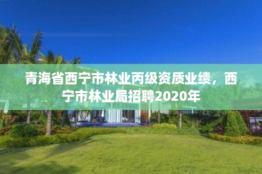 青海省西宁市林业丙级资质业绩,西宁市林业局招聘2020年