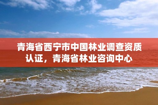 青海省西宁市中国林业调查资质认证,青海省林业咨询中心