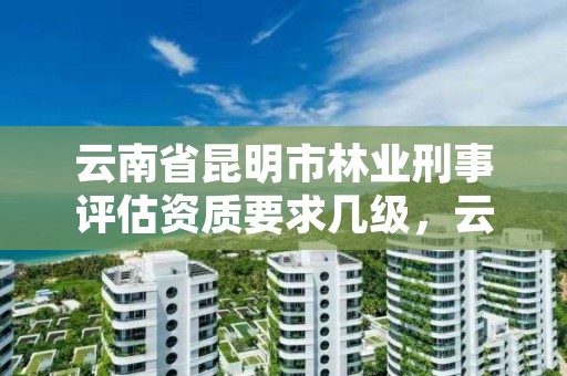 云南省昆明市林业刑事评估资质要求几级,云南林业案件司法鉴定