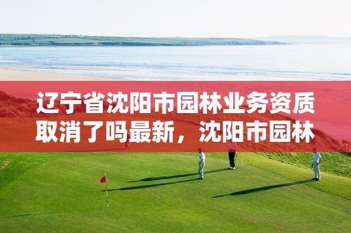 辽宁省沈阳市园林业务资质取消了吗最新,沈阳市园林建设工程有限公司