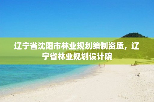 辽宁省沈阳市林业规划编制资质,辽宁省林业规划设计院