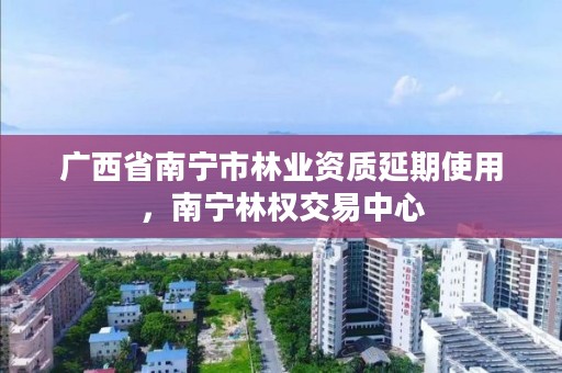 广西省南宁市林业资质延期使用,南宁林权交易中心