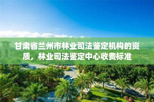 甘肃省兰州市林业司法鉴定机构的资质,林业司法鉴定中心收费标准