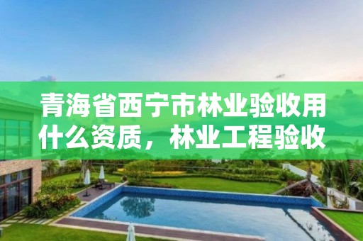 青海省西宁市林业验收用什么资质,林业工程验收相关规定