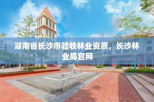 湖南省长沙市验收林业资质，长沙林业局官网