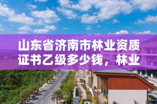 山东省济南市林业资质证书乙级多少钱,林业资质证书怎么办理?