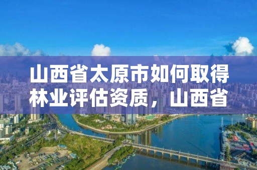 山西省太原市如何取得林业评估资质,山西省太原市如何取得林业评估资质呢