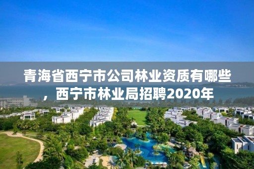 青海省西宁市公司林业资质有哪些,西宁市林业局招聘2020年