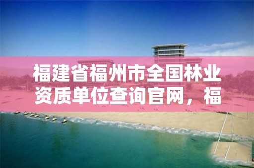 福建省福州市全国林业资质单位查询官网,福州林业局在哪里
