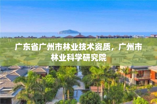 广东省广州市林业技术资质,广州市林业科学研究院