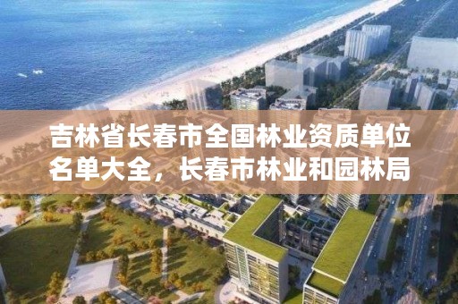 吉林省长春市全国林业资质单位名单大全,长春市林业和园林局网站