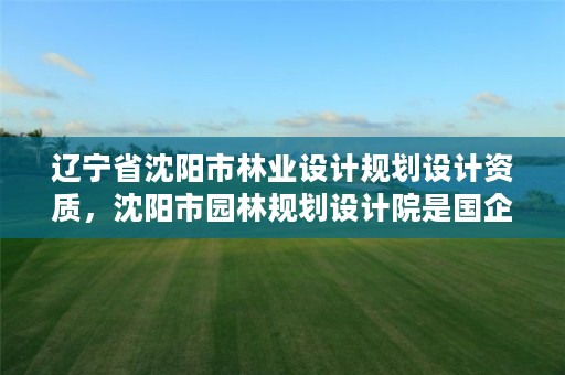 辽宁省沈阳市林业设计规划设计资质,沈阳市园林规划设计院是国企还是事业单位