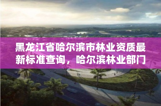 黑龙江省哈尔滨市林业资质最新标准查询,哈尔滨林业部门电话