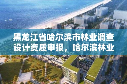 黑龙江省哈尔滨市林业调查设计资质申报,哈尔滨林业设计院地址