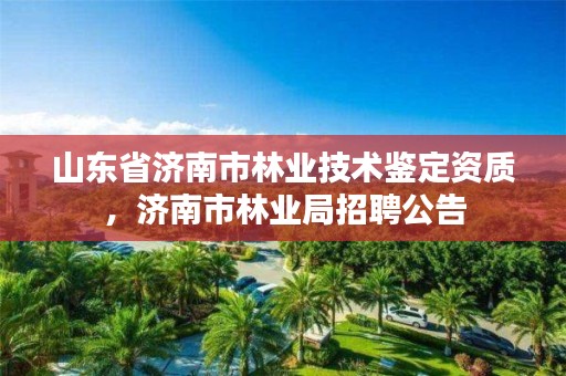 山东省济南市林业技术鉴定资质,济南市林业局招聘公告