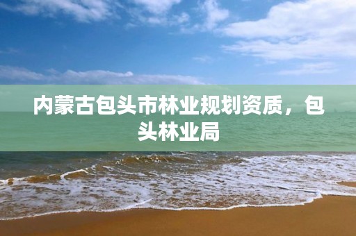 内蒙古包头市林业规划资质,包头林业局