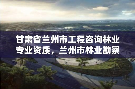 甘肃省兰州市工程咨询林业专业资质,兰州市林业勘察设计院