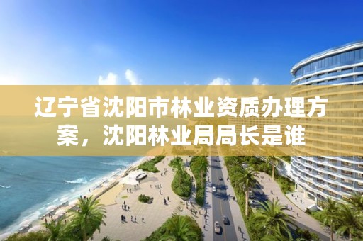 辽宁省沈阳市林业资质办理方案,沈阳林业局局长是谁
